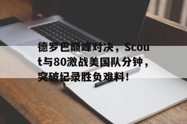 南宫体育-德罗巴巅峰对决，Scout与80激战美国队分钟，突破纪录胜负难料！的简单介绍